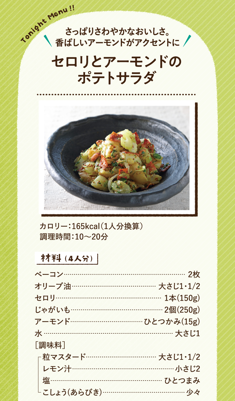 さっぱりさわやかなおいしさ。香ばしいアーモンドがアクセントに セロリとアーモンドのポテトサラダ 165kcal（1人分換算） 調理時間：10～20分 材料（4人分）ベーコン 2枚 オリーブ油 大さじ1・1/2 セロリ 1本(150g) じゃがいも 2個(250g) アーモンド ひとつかみ(15g) 水 大さじ1 ［調味料］粒マスタード 大さじ1・1/2 レモン汁 小さじ2 塩 ひとつまみ こしょう(あらびき) 少々