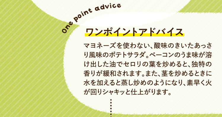 ワンポイントアドバイス マヨネーズを使わない、酸味のきいたあっさり風味のポテトサラダ。ベーコンのうま味が溶け出した油でセロリの葉を炒めると、独特の香りが緩和されます。また、茎を炒めるときに水を加えると蒸し炒めのようになり、素早く火が回りシャキッと仕上がります。