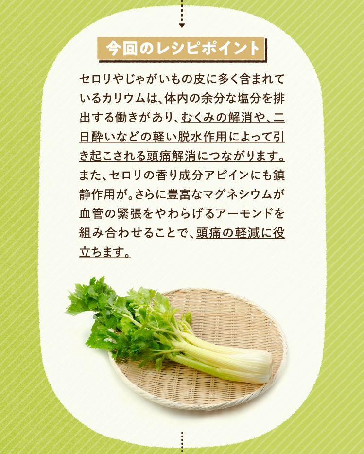 今回のレシピポイント セロリやじゃがいもの皮に多く含まれているカリウムは、体内の余分な塩分を排出する働きがあり、むくみの解消や、二日酔いなどの軽い脱水作用によって引き起こされる頭痛解消につながります。また、セロリの香り成分アピインにも鎮静作用が。さらに豊富なマグネシウムが血管の緊張をやわらげるアーモンドを組み合わせることで、頭痛の軽減に役立ちます。