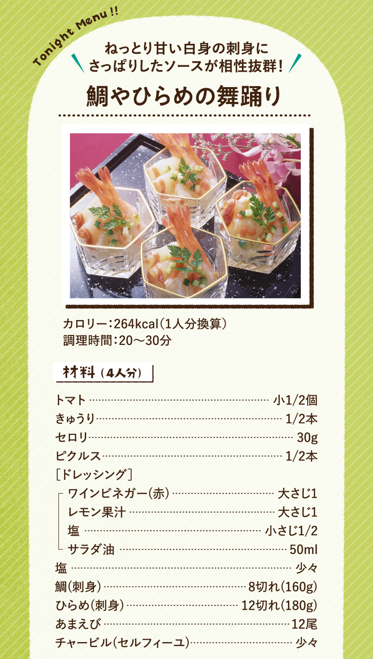ねっとり甘い白身の刺身にさっぱりしたソースが相性抜群！ 鯛やひらめの舞踊り 264kcal（1人分換算） 調理時間：20～30分 材料（4人分）トマト 小1/2個 きゅうり 1/2本 セロリ 30g ピクルス 1/2本 ［ドレッシング］ワインビネガー(赤) 大さじ1 レモン果汁 大さじ1 塩 小さじ1/2 サラダ油 50ml 塩 少々 鯛(刺身) 8切れ(160g) ひらめ(刺身) 12切れ(180g) あまえび 12尾 チャービル(セルフィーユ) 少々