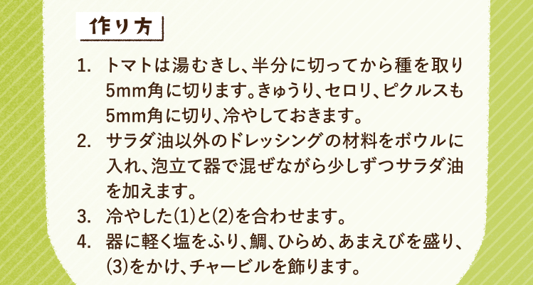 作り方 1.トマトは湯むきし、半分に切ってから種を取り5mm角に切ります。きゅうり、セロリ、ピクルスも5mm角に切り、冷やしておきます。 2.サラダ油以外のドレッシングの材料をボウルに入れ、泡立て器で混ぜながら少しずつサラダ油を加えます。 3.冷やした(1)と(2)を合わせます。 4.器に軽く塩をふり、鯛、ひらめ、あまえびを盛り、(3)をかけ、チャービルを飾ります。