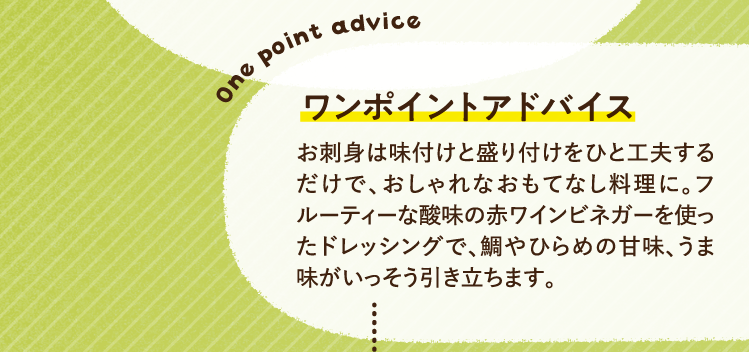 ワンポイントアドバイス お刺身は味付けと盛り付けをひと工夫するだけで、おしゃれなおもてなし料理に。フルーティーな酸味の赤ワインビネガーを使ったドレッシングで、鯛やひらめの甘味、うま味がいっそう引き立ちます。