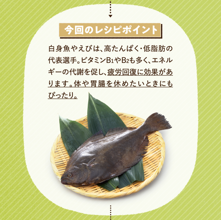 今回のレシピポイント 白身魚やえびは、高たんぱく・低脂肪の代表選手。ビタミンB1やB2も多く、エネルギーの代謝を促し、疲労回復に効果があります。体や胃腸を休めたいときにもぴったり。
