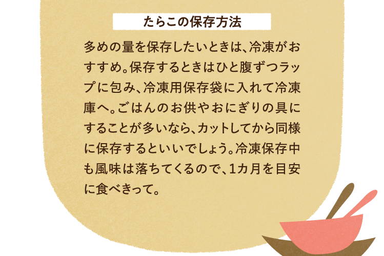 たらこの保存方法 多めの量を保存したいときは、冷凍がおすすめ。保存するときはひと腹ずつラップに包み、冷凍用保存袋に入れて冷凍庫へ。ごはんのお供やおにぎりの具にすることが多いなら、カットしてから同様に保存するといいでしょう。冷凍保存中も風味は落ちてくるので、１カ月を目安に食べきって。