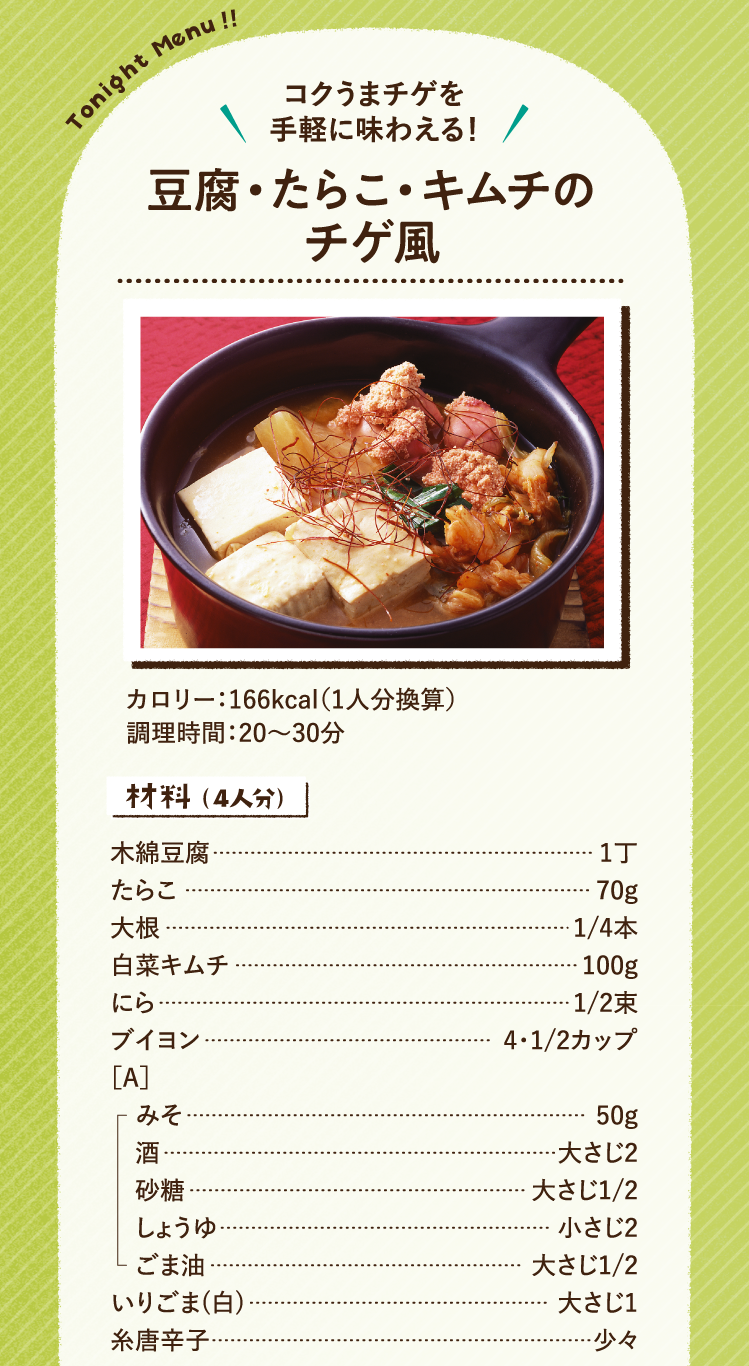 コクうまチゲを手軽に味わえる！ 豆腐・たらこ・キムチのチゲ風 166kcal（1人分換算） 調理時間：20～30分 材料（4人分）木綿豆腐 1丁 たらこ 70g 大根 1/4本 白菜キムチ 100g にら 1/2束 ブイヨン 4・1/2カップ ［A］みそ 50g 酒 大さじ2 砂糖 大さじ1/2 しょうゆ 小さじ2 ごま油 大さじ1/2 いりごま(白) 大さじ1 糸唐辛子 少々