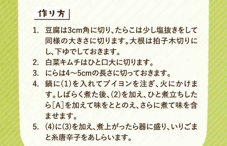 作り方 1.豆腐は3cm角に切り、たらこは少し塩抜きをして同様の大きさに切ります。大根は拍子木切りにし、下ゆでしておきます。 2.白菜キムチはひと口大に切ります。 3.にらは4〜5cmの長さに切っておきます。 4.鍋に(1)を入れてブイヨンを注ぎ、火にかけます。しばらく煮た後、(2)を加え、ひと煮立ちしたら［A］を加えて味をととのえ、さらに煮て味を含ませます。 5.(4)に(3)を加え、煮上がったら器に盛り、いりごまと糸唐辛子をあしらいます。