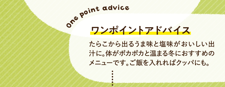 ワンポイントアドバイス たらこから出るうま味と塩味がおいしい出汁に。体がポカポカと温まる冬におすすめのメニューです。ご飯を入れればクッパにも。
