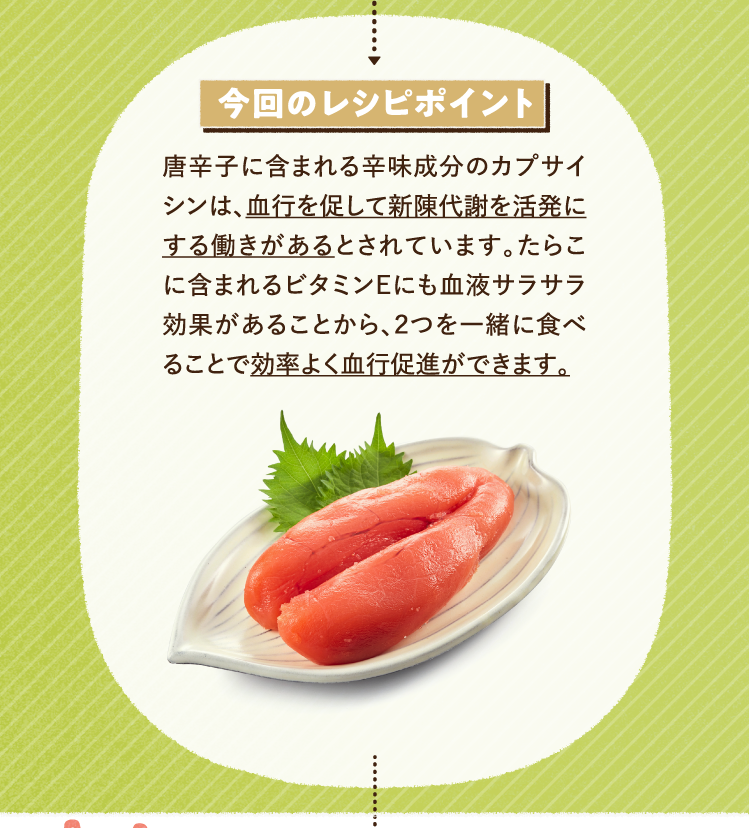 今回のレシピポイント 唐辛子に含まれる辛味成分のカプサイシンは、血行を促して新陳代謝を活発にする働きがあるとされています。たらこに含まれるビタミンEにも血液サラサラ効果があることから、２つを一緒に食べることで効率よく血行促進ができます。