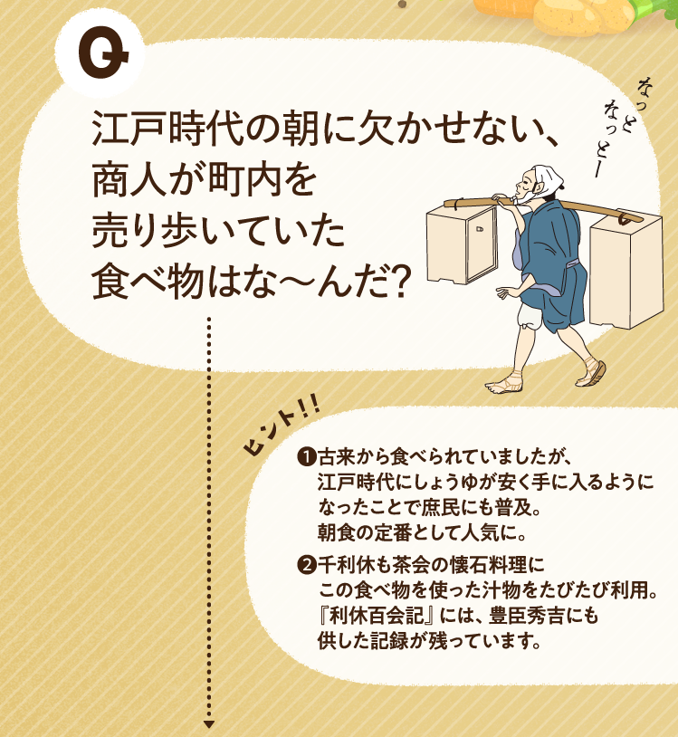 江戸時代の朝に欠かせない、商人が町内を売り歩いていた食べ物はな～んだ？ ヒントその1 古来から食べられていましたが、江戸時代にしょうゆが安く手に入るようになったことで庶民にも普及。朝食の定番として人気に。 ヒントその2 千利休も茶会の懐石料理にこの食べ物を使った汁物をたびたび利用。『利休百会記』には、豊臣秀吉にも供した記録が残っています。