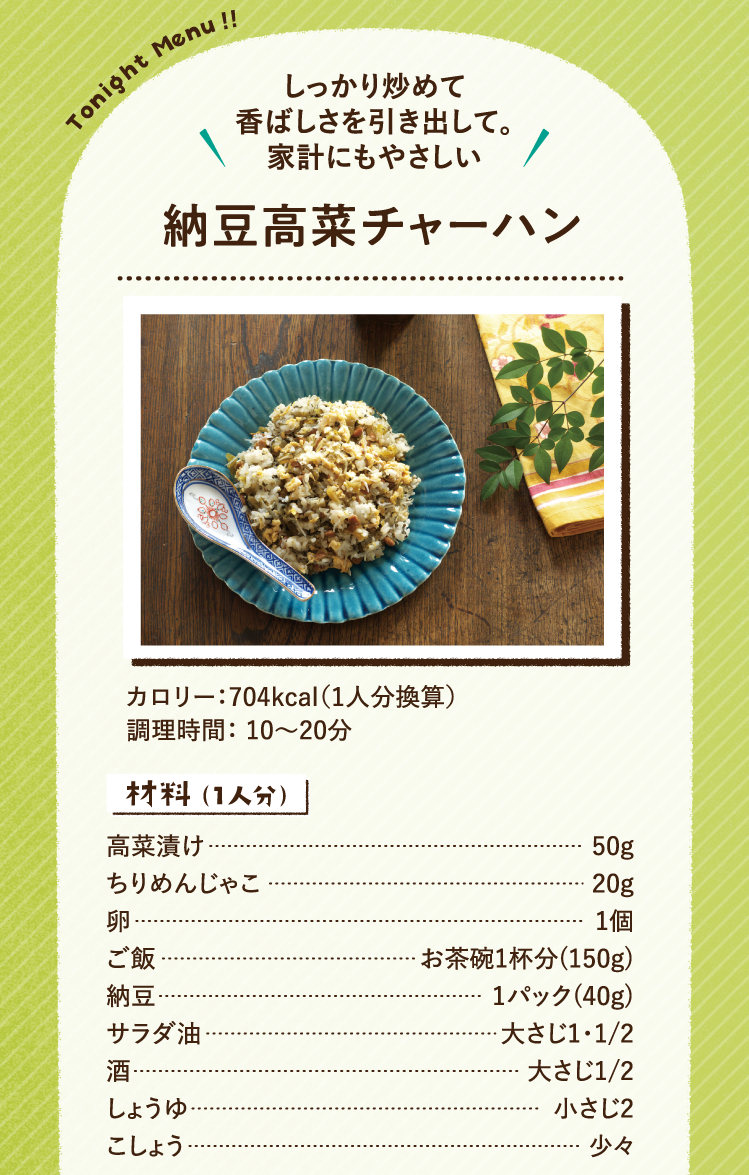 しっかり炒めて香ばしさを引き出して。家計にもやさしい 納豆高菜チャーハン 704kcal（1人分換算） 調理時間：10～20分 材料（1人分）高菜漬け 50g ちりめんじゃこ 20g 卵 1個 ご飯 お茶碗1杯分(150g) 納豆 1パック(40g) サラダ油 大さじ1・1/2 酒 大さじ1/2 しょうゆ 小さじ2 こしょう 少々