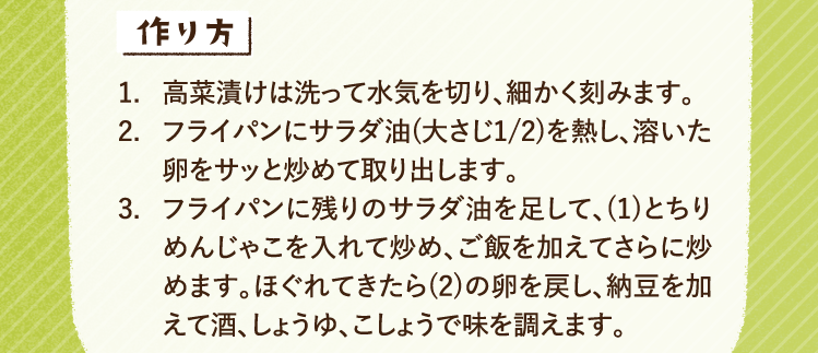 作り方 1.高菜漬けは洗って水気を切り、細かく刻みます。 2.フライパンにサラダ油(大さじ1/2)を熱し、溶いた卵をサッと炒めて取り出します。 3.フライパンに残りのサラダ油を足して、(1)とちりめんじゃこを入れて炒め、ご飯を加えてさらに炒めます。ほぐれてきたら(2)の卵を戻し、納豆を加えて酒、しょうゆ、こしょうで味を調えます。