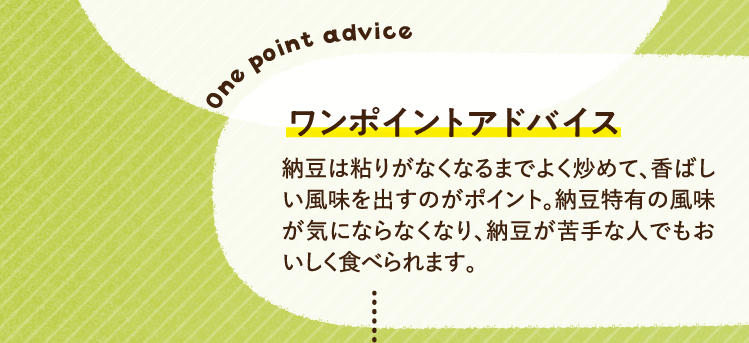 ワンポイントアドバイス 納豆は粘りがなくなるまでよく炒めて、香ばしい風味を出すのがポイント。納豆特有の風味が気にならなくなり、納豆が苦手な人でもおいしく食べられます。