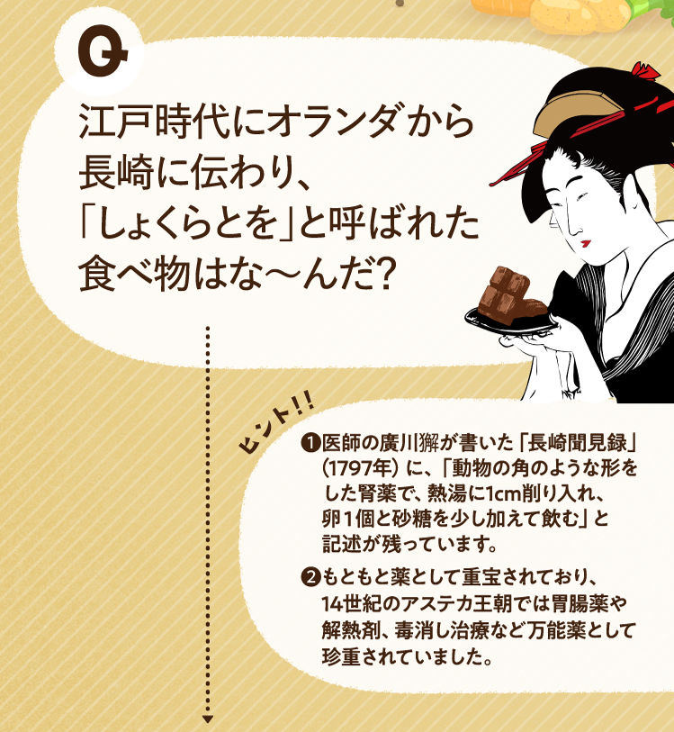江戸時代にオランダから長崎に伝わり、「しょくらとを」と呼ばれた食べ物はな～んだ？ ヒントその1 医師の廣川獬が書いた「長崎聞見録」（1797年）に、「動物の角のような形をした腎薬で、熱湯に1cm削り入れ、卵１個と砂糖を少し加えて飲む」と記述が残っています。 ヒントその2 もともと薬として重宝されており、14世紀のアステカ王朝では胃腸薬や解熱剤、毒消し治療など万能薬として珍重されていました。