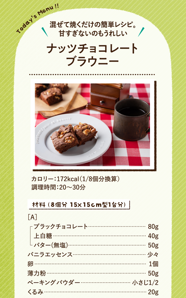 混ぜて焼くだけの簡単レシピ。甘すぎないのもうれしい ナッツチョコレートブラウニー 172kcal（1/8個分換算） 調理時間：20～30分 材料材料（8個分 15×15cm型1台分）［A］ブラックチョコレート 80g 上白糖 40g バター(無塩) 50g バニラエッセンス 少々 卵 1個 薄力粉 50g ベーキングパウダー 小さじ1/2 くるみ 20g