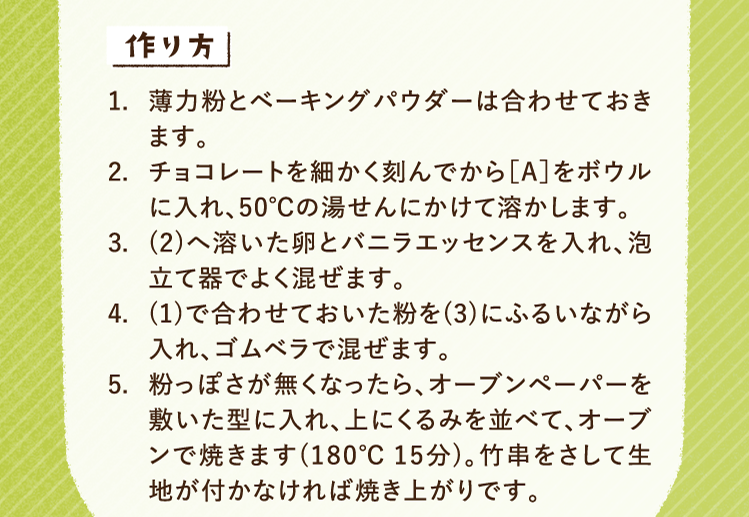 作り方 1.薄力粉とベーキングパウダーは合わせておきます。 2.チョコレートを細かく刻んでから［A］をボウルに入れ、50℃の湯せんにかけて溶かします。 3.(2)へ溶いた卵とバニラエッセンスを入れ、泡立て器でよく混ぜます。 4.(1)で合わせておいた粉を(3)にふるいながら入れ、ゴムベラで混ぜます。 5.粉っぽさが無くなったら、オーブンペーパーを敷いた型に入れ、上にくるみを並べて、オーブンで焼きます(180℃15分)。竹串をさして生地が付かなければ焼き上がりです。