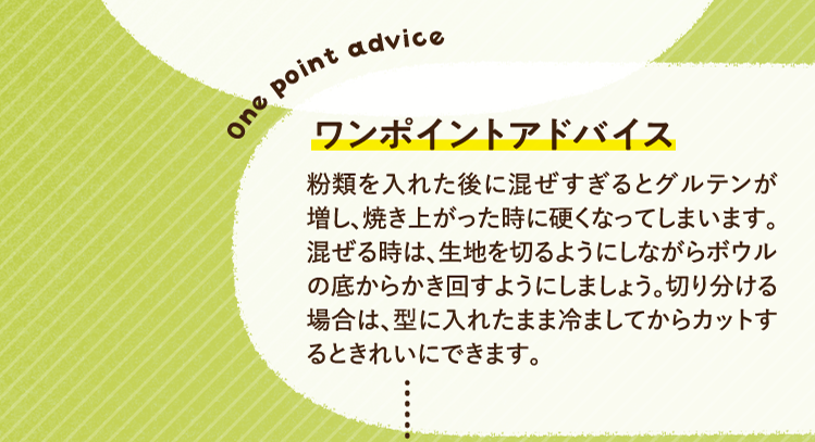 ワンポイントアドバイス 粉類を入れた後に混ぜすぎるとグルテンが増し、焼き上がった時に硬くなってしまいます。混ぜる時は、生地を切るようにしながらボウルの底からかき回すようにしましょう。切り分ける場合は、型に入れたまま冷ましてからカットするときれいにできます。