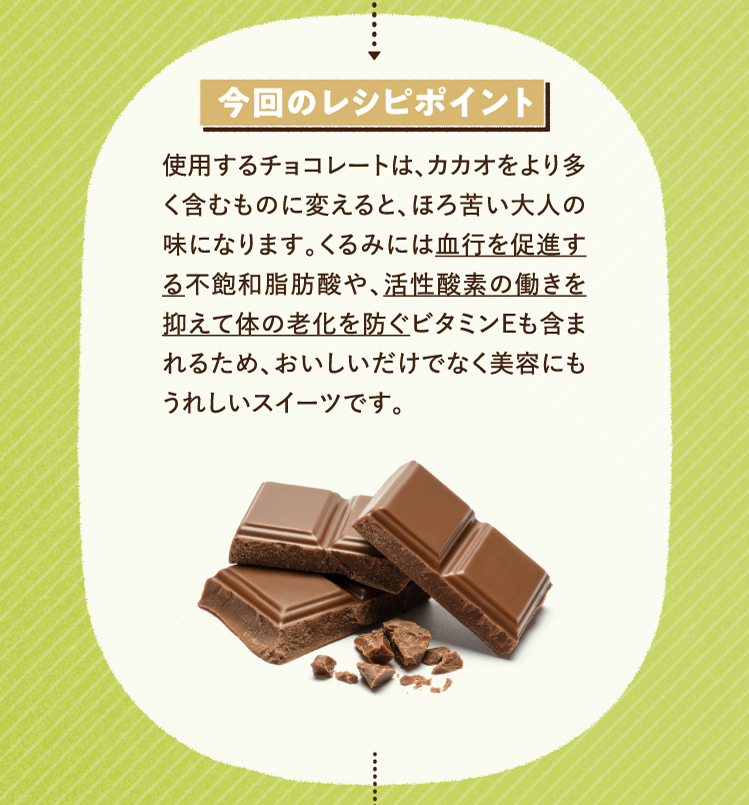 今回のレシピポイント 使用するチョコレートは、カカオをより多く含むものに変えると、ほろ苦い大人の味になります。くるみには血行を促進する不飽和脂肪酸や、活性酸素の働きを抑えて体の老化を防ぐビタミンEも含まれるため、おいしいだけでなく美容にもうれしいスイーツです。