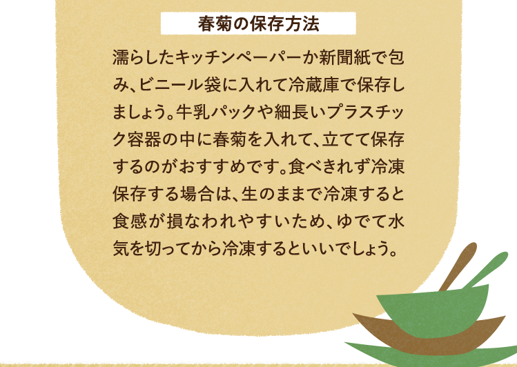 春菊の保存方法 濡らしたキッチンペーパーか新聞紙で包み、ビニール袋に入れて冷蔵庫で保存しましょう。牛乳パックや細長いプラスチック容器の中に春菊を入れて、立てて保存するのがおすすめです。食べきれず冷凍保存する場合は、生のままで冷凍すると食感が損なわれやすいため、ゆでて水気を切ってから冷凍するといいでしょう。
