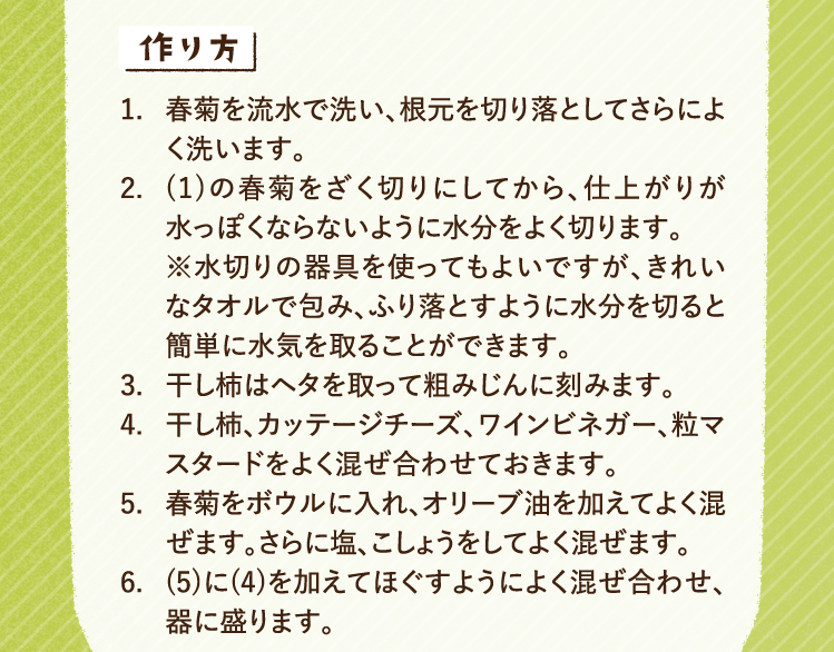 作り方 1.春菊を流水で洗い、根元を切り落としてさらによく洗います。 2.(1)の春菊をざく切りにしてから、仕上がりが水っぽくならないように水分をよく切ります。※水切りの器具を使ってもよいですが、きれいなタオルで包み、ふり落とすように水分を切ると簡単に水気を取ることができます。 3.干し柿はヘタを取って粗みじんに刻みます。 4.干し柿、カッテージチーズ、ワインビネガー、粒マスタードをよく混ぜ合わせておきます。 5.春菊をボウルに入れ、オリーブ油を加えてよく混ぜます。さらに塩、こしょうをしてよく混ぜます。 6.(5)に(4)を加えてほぐすようによく混ぜ合わせ、器に盛ります。