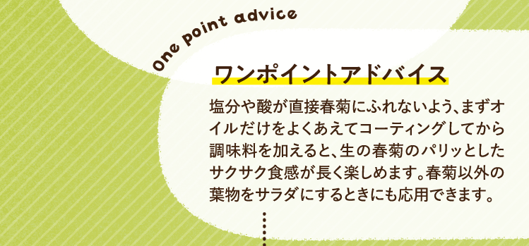 ワンポイントアドバイス 塩分や酸が直接春菊にふれないよう、まずオイルだけをよくあえてコーティングしてから調味料を加えると、生の春菊のパリッとしたサクサク食感が長く楽しめます。春菊以外の葉物をサラダにするときにも応用できます。