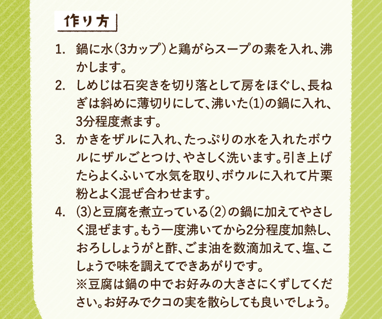 作り方 1.鍋に水（3カップ）と鶏がらスープの素を入れ、沸かします。 2.しめじは石突きを切り落として房をほぐし、長ねぎは斜めに薄切りにして、沸いた(1)の鍋に入れ、3分程度煮ます。 3.かきをザルに入れ、たっぷりの水を入れたボウルにザルごとつけ、やさしく洗います。引き上げたらよくふいて水気を取り、ボウルに入れて片栗粉とよく混ぜ合わせます。 4.(3)と豆腐を煮立っている（2）の鍋に加えてやさしく混ぜます。もう一度沸いてから2分程度加熱し、おろししょうがと酢、ごま油を数滴加えて、塩、こしょうで味を調えてできあがりです。※豆腐は鍋の中でお好みの大きさにくずしてください。お好みでクコの実を散らしても良いでしょう。
