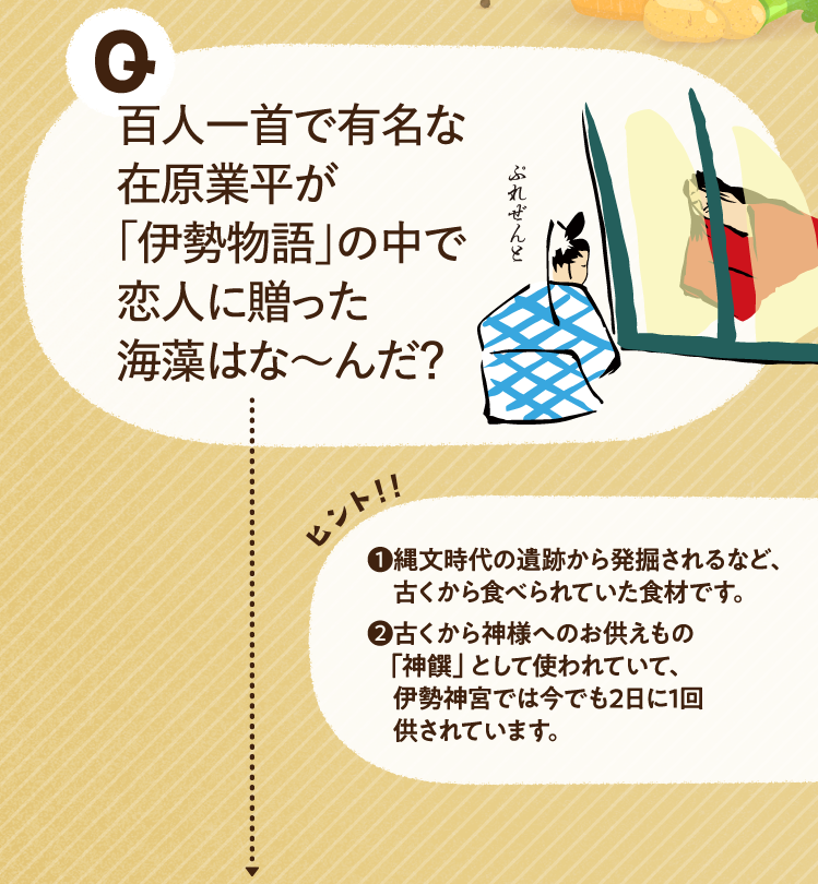百人一首で有名な在原業平が「伊勢物語」の中で恋人に贈った海藻はな～んだ？ ヒントその1 縄文時代の遺跡から発掘されるなど、古くから食べられていた食材です。 ヒントその2 古くから神様へのお供えもの「神饌」として使われていて、伊勢神宮では今でも2日に1回供されています。
