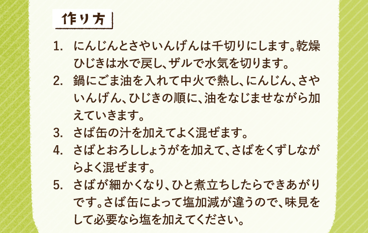 作り方 1.にんじんとさやいんげんは千切りにします。乾燥ひじきは水で戻し、ザルで水気を切ります。 2.鍋にごま油を入れて中火で熱し、にんじん、さやいんげん、ひじきの順に、油をなじませながら加えていきます。 3.さば缶の汁を加えてよく混ぜます。 4.さばとおろししょうがを加えて、さばをくずしながらよく混ぜます。 5.さばが細かくなり、ひと煮立ちしたらできあがりです。さば缶によって塩加減が違うので、味見をして必要なら塩を加えてください。