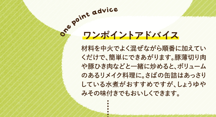 ワンポイントアドバイス 材料を中火でよく混ぜながら順番に加えていくだけで、簡単にできあがります。豚薄切り肉や豚ひき肉などと一緒に炒めると、ボリュームのあるリメイク料理に。さばの缶詰はあっさりしている水煮がおすすめですが、しょうゆやみその味付きでもおいしくできます。
