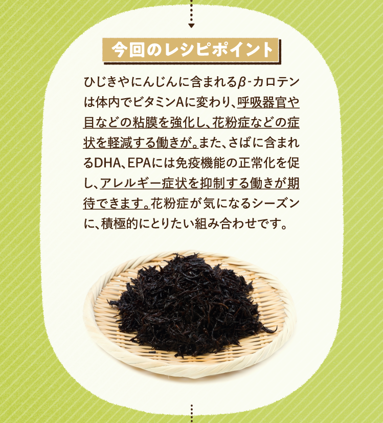 今回のレシピポイント ひじきやにんじんに含まれるβ‐カロテンは体内でビタミンAに変わり、呼吸器官や目などの粘膜を強化し、花粉症などの症状を軽減する働きが。また、さばに含まれるDHA、EPAには免疫機能の正常化を促し、アレルギー症状を抑制する働きが期待できます。花粉症が気になるシーズンに、積極的にとりたい組み合わせです。
