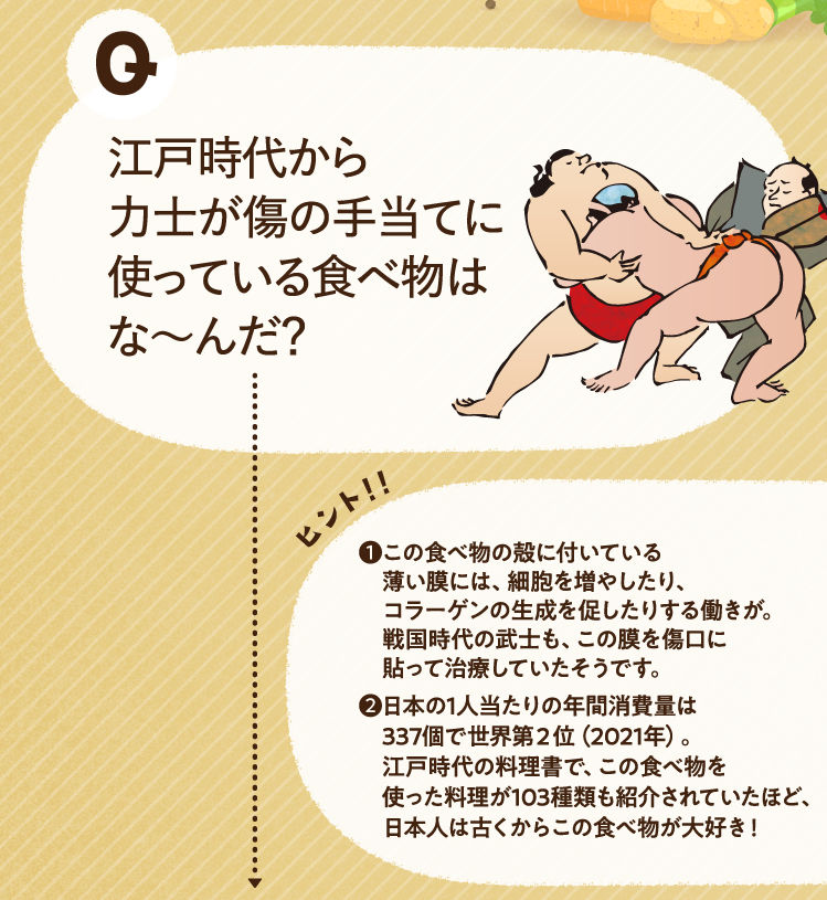 江戸時代から力士が傷の手当てに使っている食べ物はな～んだ？ ヒントその1 この食べ物の殻に付いている薄い膜には、細胞を増やしたり、コラーゲンの生成を促したりする働きが。戦国時代の武士も、この膜を傷口に貼って治療していたそうです。 ヒントその2 日本の1人当たりの年間消費量は337個で世界第２位（2021年）。江戸時代の料理書で、この食べ物を使った料理が103種類も紹介されていたほど、日本人は古くからこの食べ物が大好き！