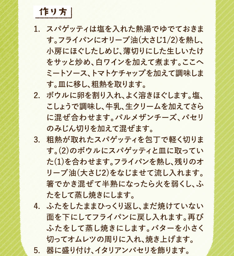 作り方 1.スパゲッティは塩を入れた熱湯でゆでておきます。フライパンにオリーブ油(大さじ1/2)を熱し、小房にほぐしたしめじ、薄切りにした生しいたけをサッと炒め、白ワインを加えて煮ます。ここへミートソース、トマトケチャップを加えて調味します。皿に移し、粗熱を取ります。 2.ボウルに卵を割り入れ、よく溶きほぐします。塩、こしょうで調味し、牛乳、生クリームを加えてさらに混ぜ合わせます。パルメザンチーズ、パセリのみじん切りを加えて混ぜます。 3.粗熱が取れたスパゲッティを包丁で軽く切ります。(2)のボウルにスパゲッティと皿に取っていた(1)を合わせます。フライパンを熱し、残りのオリーブ油(大さじ2)をなじませて流し入れます。箸でかき混ぜて半熟になったら火を弱くし、ふたをして蒸し焼きにします。 4.ふたをしたままひっくり返し、まだ焼けていない面を下にしてフライパンに戻し入れます。再びふたをして蒸し焼きにします。バターを小さく切ってオムレツの周りに入れ、焼き上げます。 5.器に盛り付け、イタリアンパセリを飾ります。