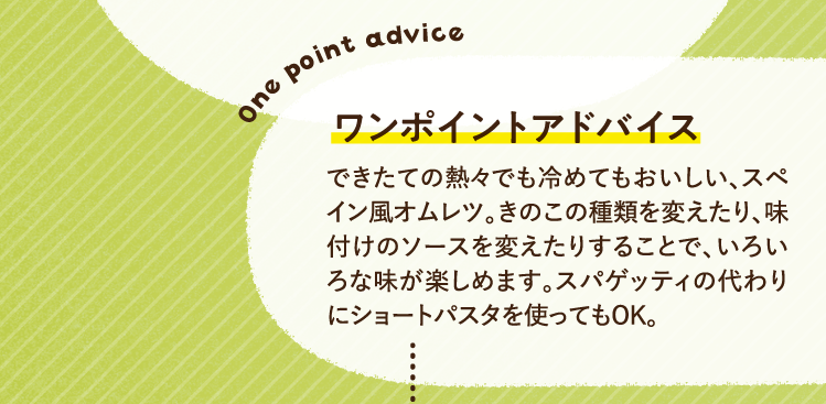 ワンポイントアドバイス できたての熱々でも冷めてもおいしい、スペイン風オムレツ。きのこの種類を変えたり、味付けのソースを変えたりすることで、いろいろな味が楽しめます。スパゲッティの代わりにショートパスタを使ってもOK。