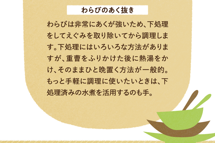 わらびのあく抜き わらびは非常にあくが強いため、下処理をしてえぐみを取り除いてから調理します。下処理にはいろいろな方法がありますが、重曹をふりかけた後に熱湯をかけ、そのままひと晩置く方法が一般的。もっと手軽に調理に使いたいときは、下処理済みの水煮を活用するのも手。