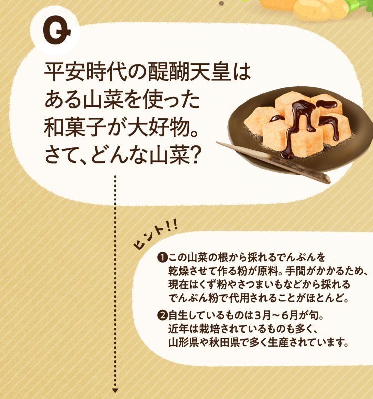 平安時代の醍醐天皇はある山菜を使った和菓子が大好物。さて、どんな山菜？ ヒントその1 この山菜の根から採れるでんぷんを乾燥させて作る粉が原料。手間がかかるため、現在はくず粉やさつまいもなどから採れるでんぷん粉で代用されることがほとんど。 ヒントその2 自生しているものは３月～６月が旬。近年は栽培されているものも多く、山形県や秋田県で多く生産されています。