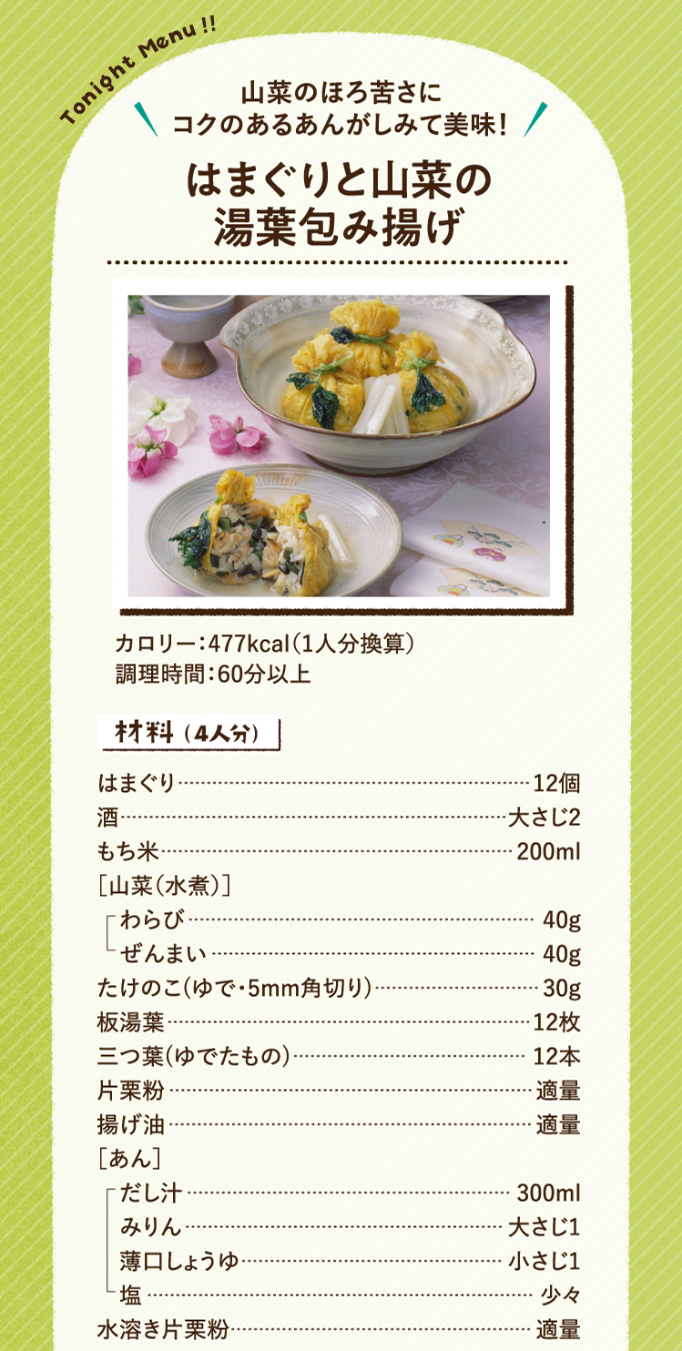 山菜のほろ苦さにコクのあるあんがしみて美味！ はまぐりと山菜の湯葉包み揚げ 477kcal（1人分換算） 調理時間：60分以上 材料（4人分）はまぐり 12個 酒 大さじ2 もち米 200ml ［山菜（水煮）］わらび 40g ぜんまい 40g たけのこ(ゆで・5mm角切り) 30g 板湯葉 12枚 三つ葉(ゆでたもの) 12本 片栗粉 適量 揚げ油 適量 ［あん］だし汁 300ml みりん 大さじ1 薄口しょうゆ 小さじ1 塩 少々 水溶き片栗粉 適量