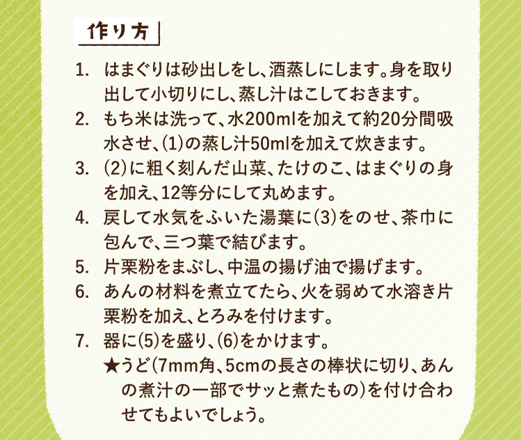 作り方 1.はまぐりは砂出しをし、酒蒸しにします。身を取り出して小切りにし、蒸し汁はこしておきます。 2.もち米は洗って、水200mlを加えて約20分間吸水させ、(1)の蒸し汁50mlを加えて炊きます。 3.(2)に粗く刻んだ山菜、たけのこ、はまぐりの身を加え、12等分にして丸めます。 4.戻して水気をふいた湯葉に(3)をのせ、茶巾に包んで、三つ葉で結びます。 5.片栗粉をまぶし、中温の揚げ油で揚げます。 6.あんの材料を煮立てたら、火を弱めて水溶き片栗粉を加え、とろみを付けます。 6.器に(5)を盛り、(6)をかけます。 7.器に(5)を盛り、(6)をかけます。★うど(7mm角、5cmの長さの棒状に切り、あんの煮汁の一部でサッと煮たもの)を付け合わせてもよいでしょう。
