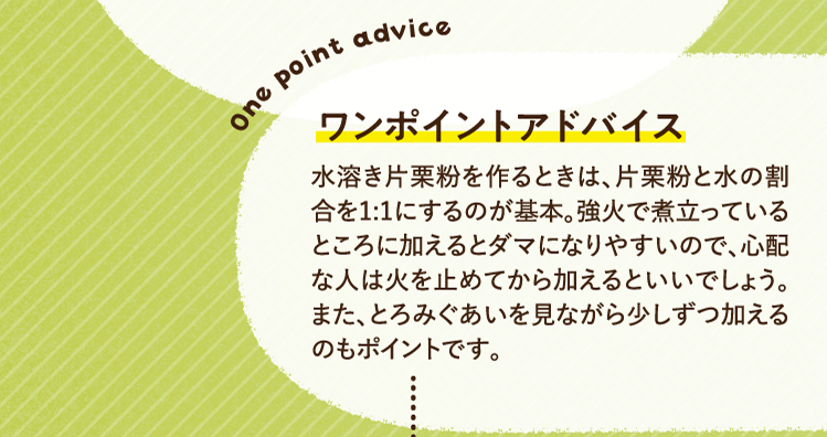 ワンポイントアドバイス 水溶き片栗粉を作るときは、片栗粉と水の割合を1:1にするのが基本。強火で煮立っているところに加えるとダマになりやすいので、心配な人は火を止めてから加えるといいでしょう。また、とろみぐあいを見ながら少しずつ加えるのもポイントです。