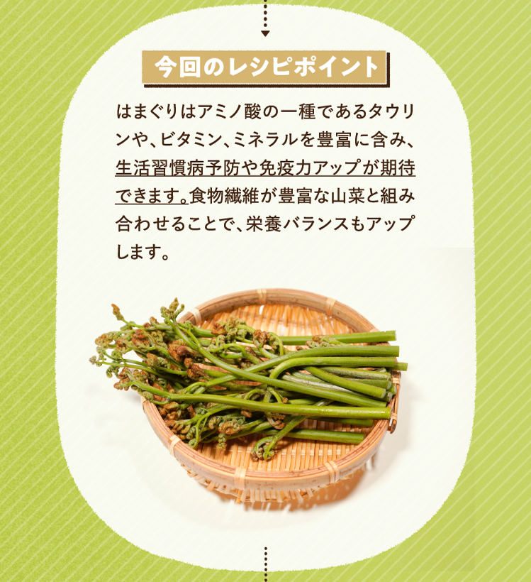 今回のレシピポイント はまぐりはアミノ酸の一種であるタウリンや、ビタミン、ミネラルを豊富に含み、生活習慣病予防や免疫力アップが期待できます。食物繊維が豊富な山菜と組み合わせることで、栄養バランスもアップします。