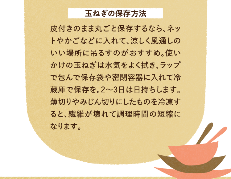 玉ねぎの保存方法 皮付きのまま丸ごと保存するなら、ネットやかごなどに入れて、涼しく風通しのいい場所に吊るすのがおすすめ。使いかけの玉ねぎは水気をよく拭き、ラップで包んで保存袋や密閉容器に入れて冷蔵庫で保存を。2～3日は日持ちします。薄切りやみじん切りにしたものを冷凍すると、繊維が壊れて調理時間の短縮になります。