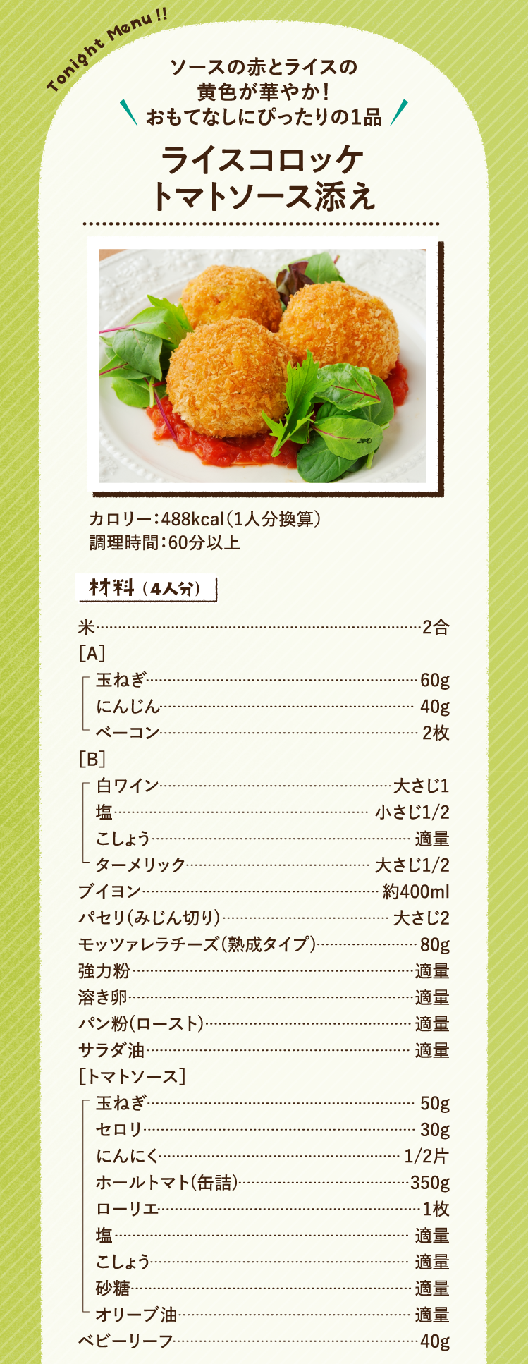 ソースの赤とライスの黄色が華やか！おもてなしにぴったりの１品 ライスコロッケトマトソース添え 488kcal（1人分換算） 調理時間：60分以上 材料（4人分）米 2合 ［A］玉ねぎ 60g にんじん 40g ベーコン 2枚［B］白ワイン 大さじ1 塩 小さじ1/2 こしょう 適量 ターメリック 大さじ1/2 ブイヨン 約400ml パセリ(みじん切り) 大さじ2 モッツァレラチーズ(熟成タイプ) 80g 強力粉 適量 溶き卵 適量 パン粉(ロースト) 適量 サラダ油 適量 ［トマトソース］玉ねぎ 50g セロリ 30g にんにく 1/2片 ホールトマト(缶詰) 350g ローリエ 1枚 塩 適量 こしょう 適量 砂糖 適量 オリーブ油 適量 ベビーリーフ 40g