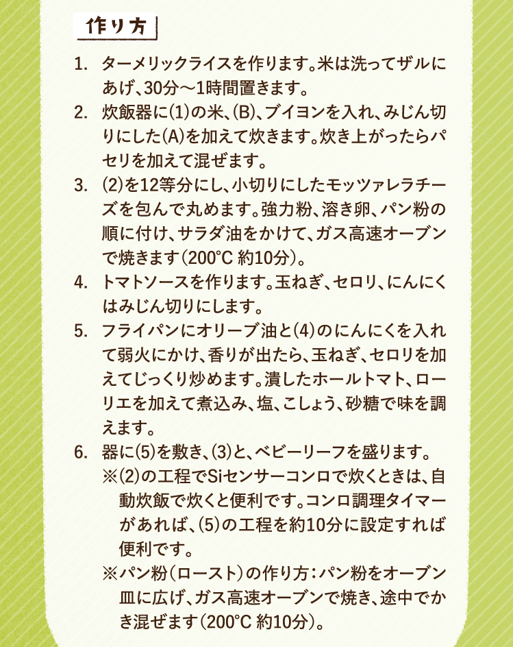 作り方 1.ターメリックライスを作ります。米は洗ってザルにあげ、30分〜1時間置きます。 2.炊飯器に(1)の米、(B)、ブイヨンを入れ、みじん切りにした(A)を加えて炊きます。炊き上がったらパセリを加えて混ぜます。 3.(2)を12等分にし、小切りにしたモッツァレラチーズを包んで丸めます。強力粉、溶き卵、パン粉の順に付け、サラダ油をかけて、ガス高速オーブンで焼きます（200℃ 約10分）。 4.トマトソースを作ります。玉ねぎ、セロリ、にんにくはみじん切りにします。 5.フライパンにオリーブ油と(4)のにんにくを入れて弱火にかけ、香りが出たら、玉ねぎ、セロリを加えてじっくり炒めます。潰したホールトマト、ローリエを加えて煮込み、塩、こしょう、砂糖で味を調えます。 6.器に(5)を敷き、(3)と、ベビーリーフを盛ります。※(2)の工程でSiセンサーコンロで炊くときは、自動炊飯で炊くと便利です。コンロ調理タイマーがあれば、(5)の工程を約10分に設定すれば便利です。※パン粉（ロースト）の作り方：パン粉をオーブン皿に広げ、ガス高速オーブンで焼き、途中でかき混ぜます（200℃ 約10分）。
