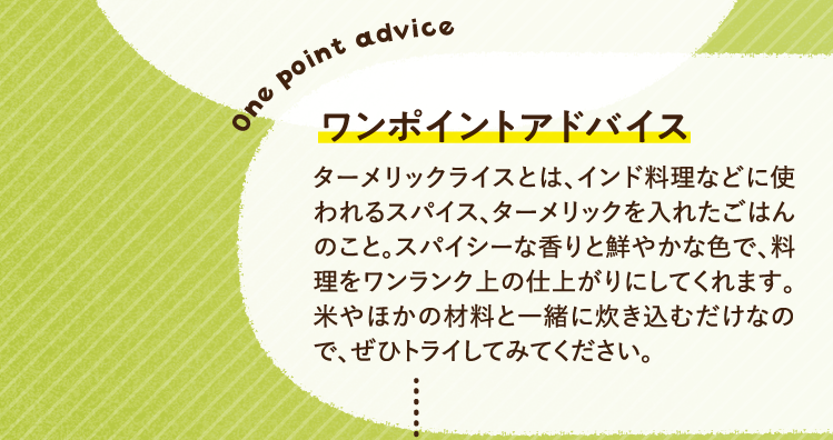 ワンポイントアドバイス ターメリックライスとは、インド料理などに使われるスパイス、ターメリックを入れたごはんのこと。スパイシーな香りと鮮やかな色で、料理をワンランク上の仕上がりにしてくれます。米やほかの材料と一緒に炊き込むだけなので、ぜひトライしてみてください。