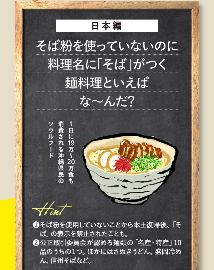 日本編 そば粉を使っていないのに料理名に「そば」がつく麺料理といえばな～んだ？ １日に19万～20万食も消費される沖縄県民のソウルフード ❶そば粉を使用していないことから本土復帰後、「そば」の表示を禁止されたことも。❷公正取引委員会が認める麺類の「名産・特産」10品のうちの１つ。ほかにはさぬきうどん、盛岡冷めん、信州そばなど。