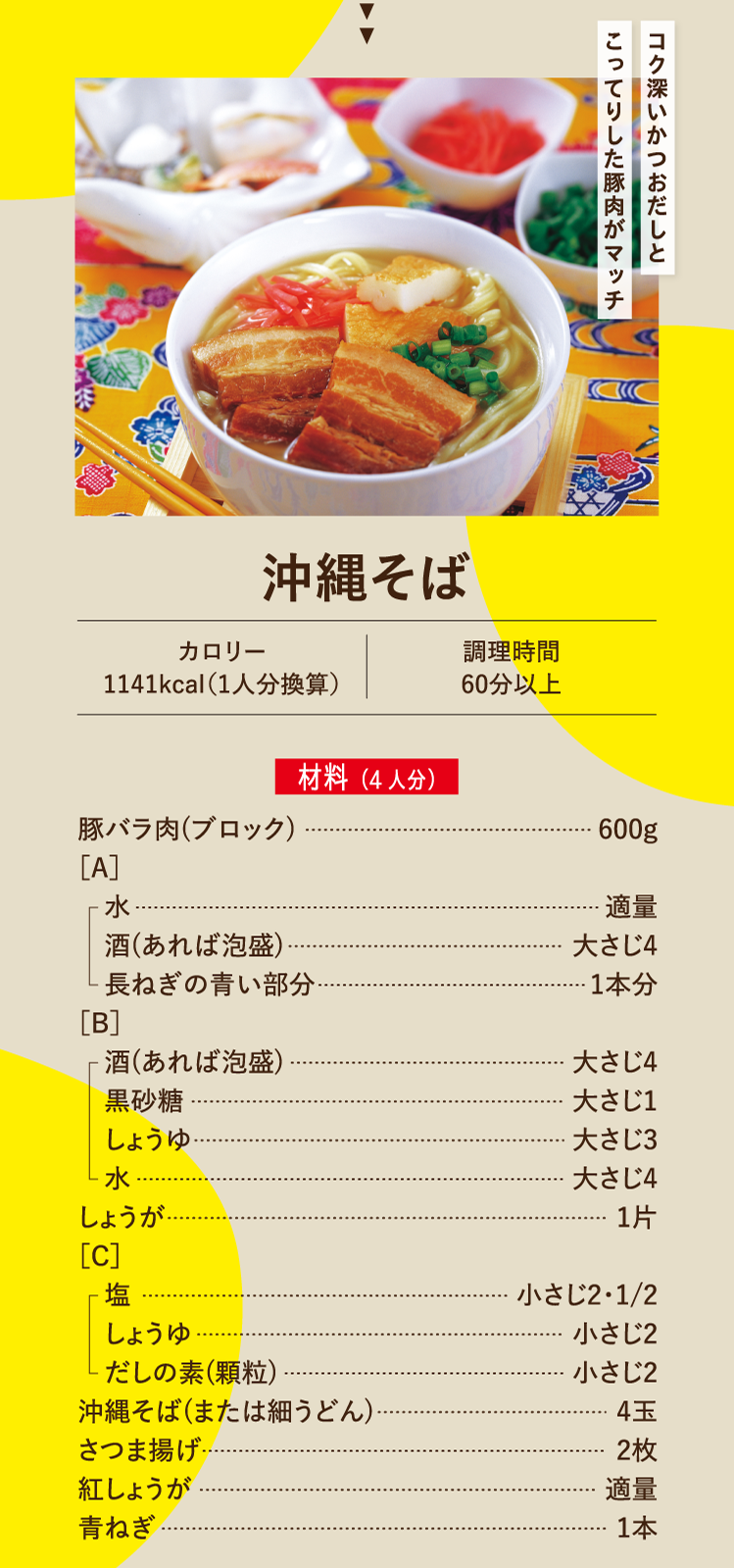 コク深いかつおだしとこってりした豚肉がマッチ 沖縄そば カロリー1141kcal（1人分換算） 調理時間 60分以上 材料（4人分）豚バラ肉(ブロック) 600g ［A］水 適量 酒(あれば泡盛) 大さじ4 長ねぎの青い部分 1本分 ［B］酒(あれば泡盛) 大さじ4 黒砂糖 大さじ1 しょうゆ 大さじ3 水 大さじ4 しょうが 1片 ［C］塩 小さじ2・1/2 しょうゆ 小さじ2 だしの素(顆粒) 小さじ2 沖縄そば(または細うどん) 4玉 さつま揚げ 2枚 紅しょうが 適量 青ねぎ 1本