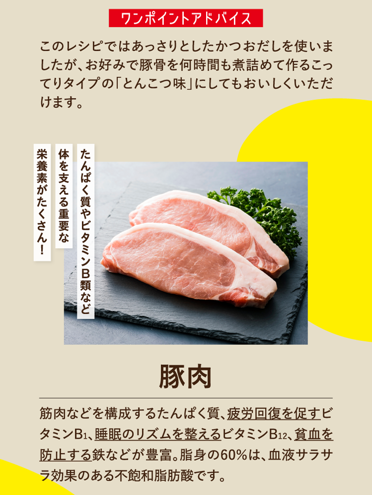 ワンポイントアドバイス このレシピではあっさりとしたかつおだしを使いましたが、お好みで豚骨を何時間も煮詰めて作るこってりタイプの「とんこつ味」にしてもおいしくいただけます。たんぱく質やビタミンB類など体を支える栄養素がたくさん！ 豚肉 筋肉などを構成するたんぱく質、疲労回復を促すビタミンB1、睡眠のリズムを整えるビタミンB12、貧血を防止する鉄などが豊富。脂身の60％は、血液サラサラ効果のある不飽和脂肪酸です。