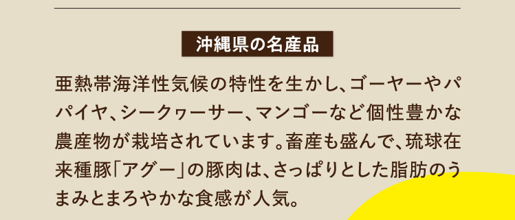 沖縄県の名産 亜熱帯海洋性気候の特性を生かし、ゴーヤーやパパイヤ、シークヮーサー、マンゴーなど個性豊かな農産物が栽培されています。畜産も盛んで、琉球在来種豚「アグー」の豚肉は、さっぱりとした脂肪のうまみとまろやかな食感が人気。