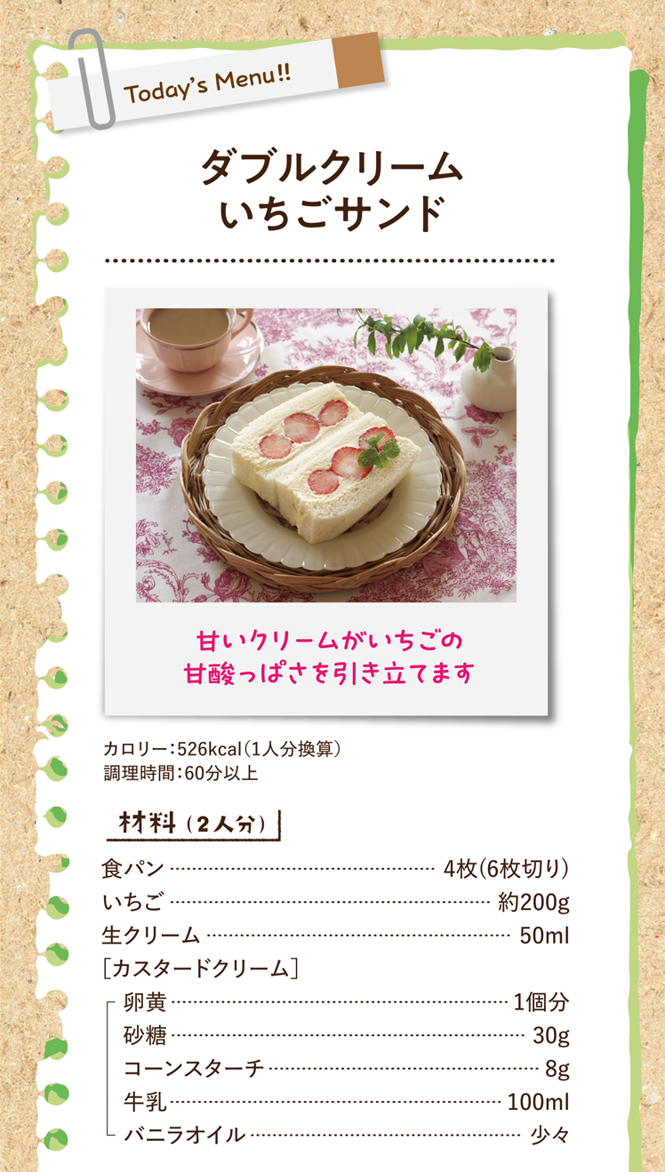 甘いクリームがいちごの甘酸っぱさを引き立てます ダブルクリームいちごサンド 526kcal（1人分換算） 調理時間：60分以上 材料（2人分）食パン 4枚(6枚切り) いちご 約200g 生クリーム 50ml ［カスタードクリーム］卵黄 1個分 砂糖 30g コーンスターチ 8g 牛乳 100ml バニラオイル 少々
