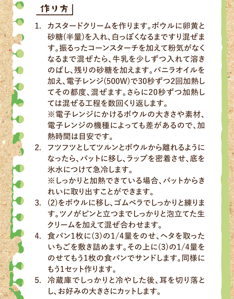 作り方 1.カスタードクリームを作ります。ボウルに卵黄と砂糖(半量)を入れ、白っぽくなるまですり混ぜます。振るったコーンスターチを加えて粉気がなくなるまで混ぜたら、牛乳を少しずつ入れて溶きのばし、残りの砂糖を加えます。バニラオイルを加え、電子レンジ(500W)で30秒ずつ2回加熱してその都度、混ぜます。さらに20秒ずつ加熱しては混ぜる工程を数回くり返します。※電子レンジにかけるボウルの大きさや素材、電子レンジの機種によっても差があるので、加熱時間は目安です。 2.フツフツとしてツルンとボウルから離れるようになったら、バットに移し、ラップを密着させ、底を氷水につけて急冷します。※しっかりと加熱できている場合、バットからきれいに取り出すことができます。 3.(2)をボウルに移し、ゴムベラでしっかりと練ります。ツノがピンと立つまでしっかりと泡立てた生クリームを加えて混ぜ合わせます。 4.食パン1枚に(3)の1/4量をのせ、ヘタを取ったいちごを敷き詰めます。その上に(3)の1/4量をのせてもう1枚の食パンでサンドします。同様にもう1セット作ります。 5.冷蔵庫でしっかりと冷やした後、耳を切り落とし、お好みの大きさにカットします。