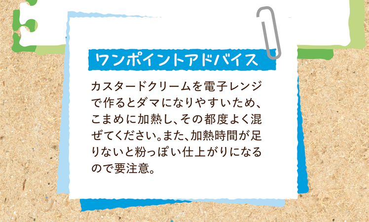 ワンポイントアドバイス カスタードクリームを電子レンジで作るとダマになりやすいため、こまめに加熱し、その都度よく混ぜてください。また、加熱時間が足りないと粉っぽい仕上がりになるので要注意。