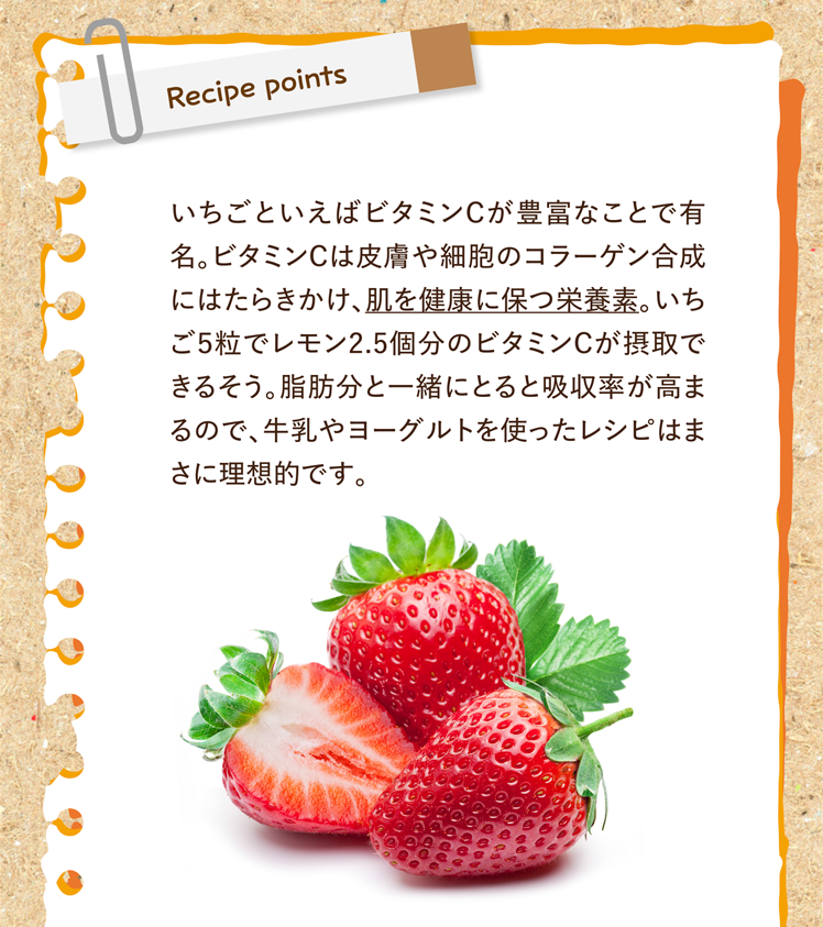 今回のレシピポイント いちごといえばビタミンCが豊富なことで有名。ビタミンCは皮膚や細胞のコラーゲン合成にはたらきかけ、肌を健康に保つ栄養素。いちご５粒でレモン2.5個分のビタミンCが摂取できるそう。脂肪分と一緒にとると吸収率が高まるので、牛乳やヨーグルトを使ったレシピはまさに理想的です。